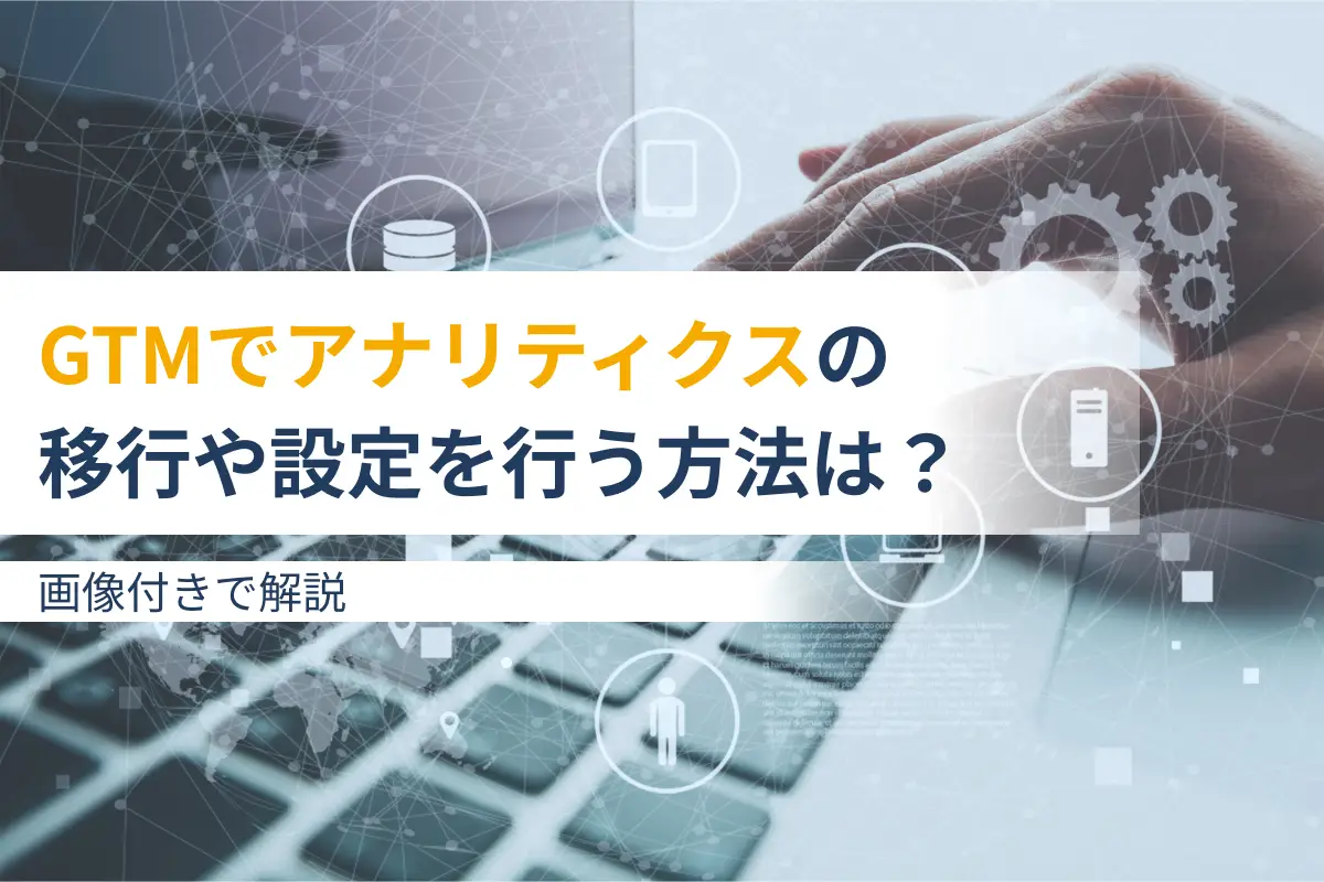 GTM（Googleタグマネージャー）でアナリティクスの移行や設定を行う方法は？画像付きで解説